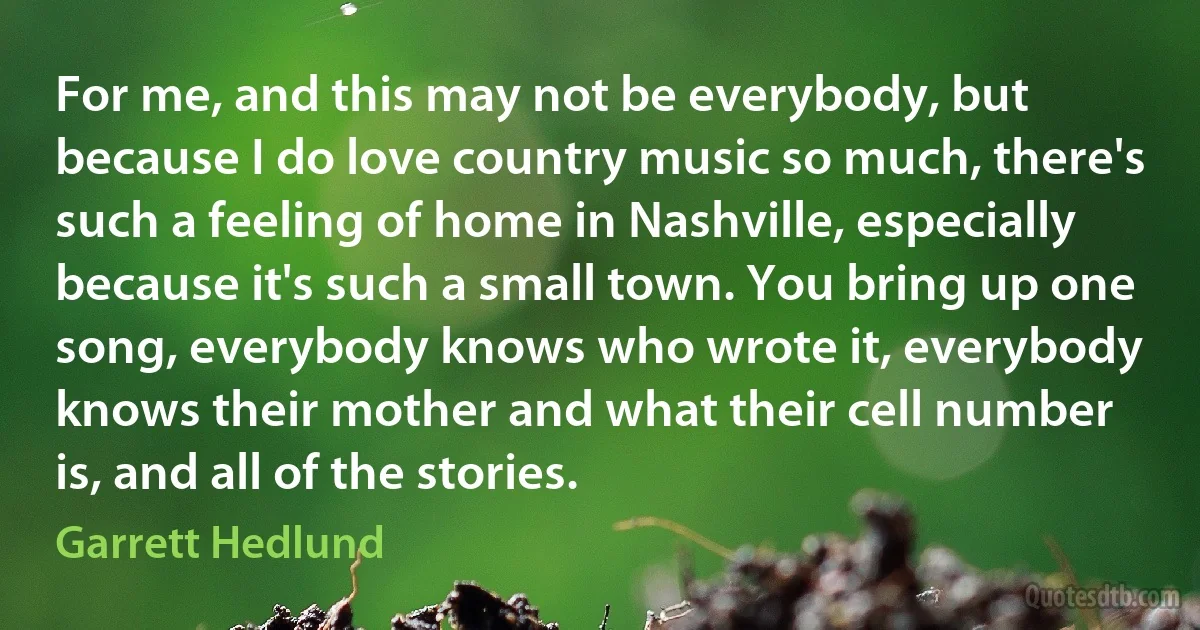 For me, and this may not be everybody, but because I do love country music so much, there's such a feeling of home in Nashville, especially because it's such a small town. You bring up one song, everybody knows who wrote it, everybody knows their mother and what their cell number is, and all of the stories. (Garrett Hedlund)