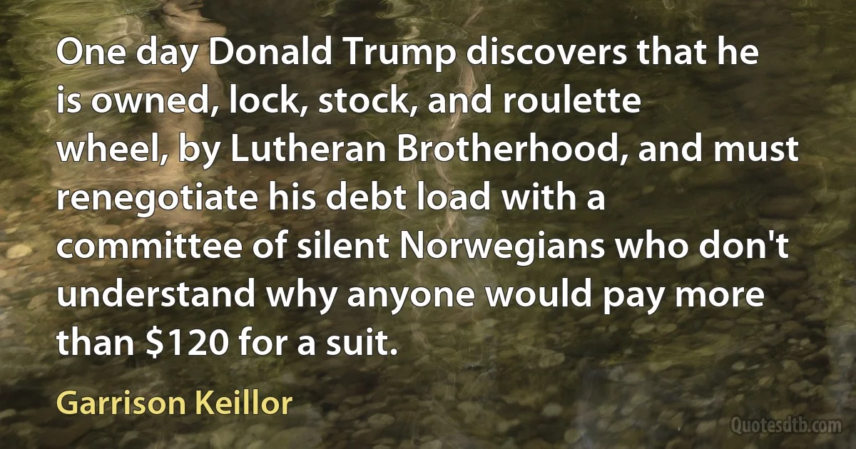 One day Donald Trump discovers that he is owned, lock, stock, and roulette wheel, by Lutheran Brotherhood, and must renegotiate his debt load with a committee of silent Norwegians who don't understand why anyone would pay more than $120 for a suit. (Garrison Keillor)