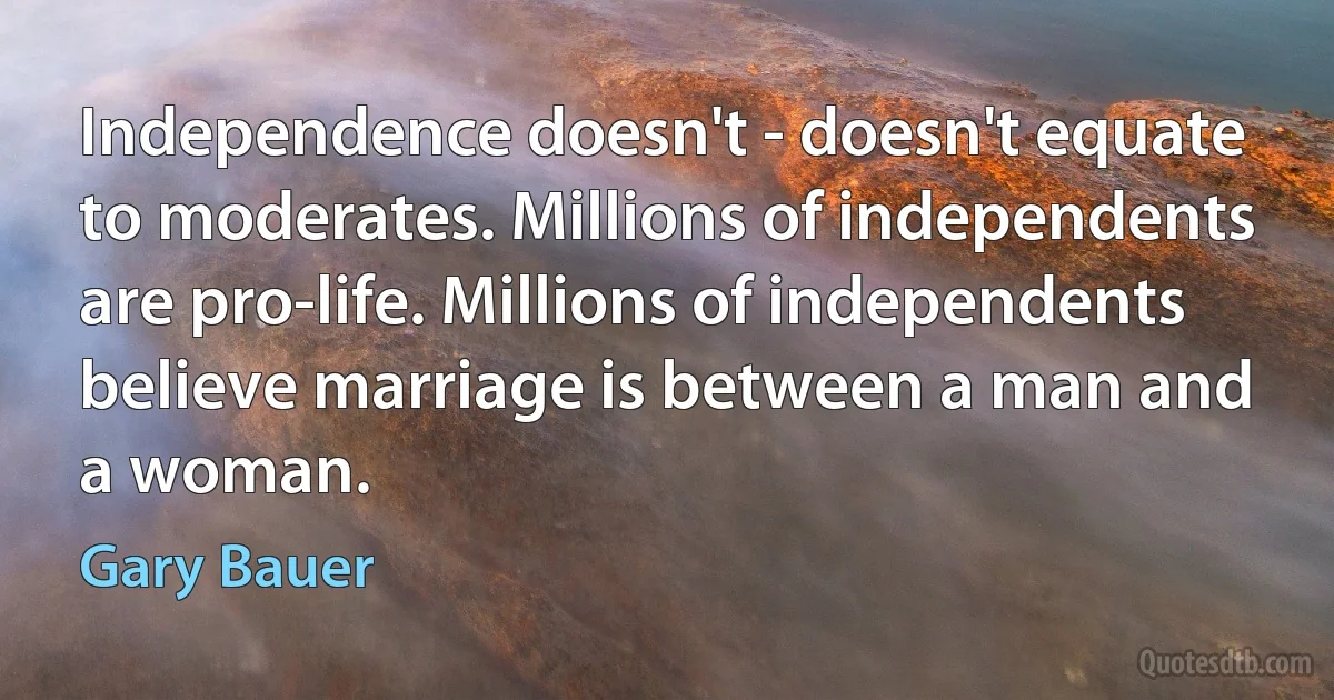 Independence doesn't - doesn't equate to moderates. Millions of independents are pro-life. Millions of independents believe marriage is between a man and a woman. (Gary Bauer)