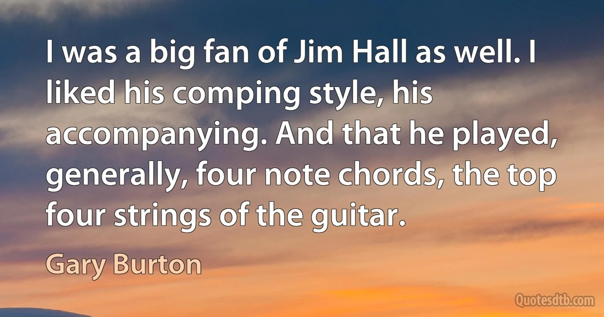 I was a big fan of Jim Hall as well. I liked his comping style, his accompanying. And that he played, generally, four note chords, the top four strings of the guitar. (Gary Burton)