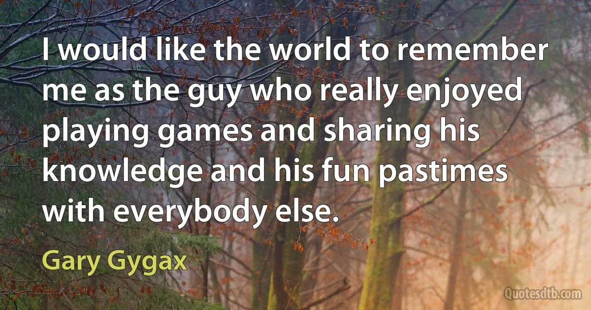 I would like the world to remember me as the guy who really enjoyed playing games and sharing his knowledge and his fun pastimes with everybody else. (Gary Gygax)