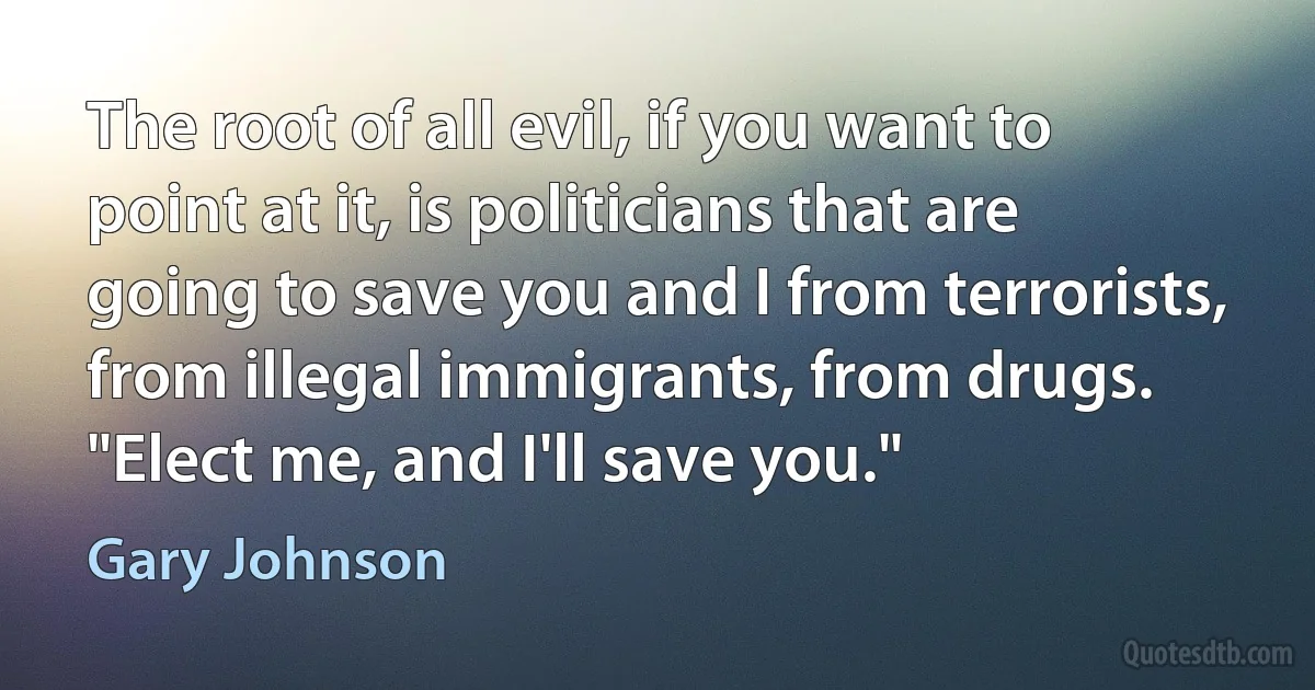 The root of all evil, if you want to point at it, is politicians that are going to save you and I from terrorists, from illegal immigrants, from drugs. "Elect me, and I'll save you." (Gary Johnson)