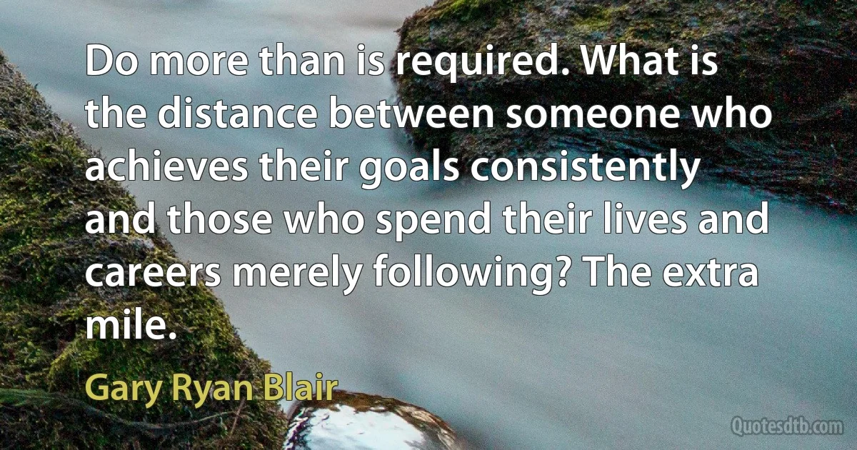 Do more than is required. What is the distance between someone who achieves their goals consistently and those who spend their lives and careers merely following? The extra mile. (Gary Ryan Blair)