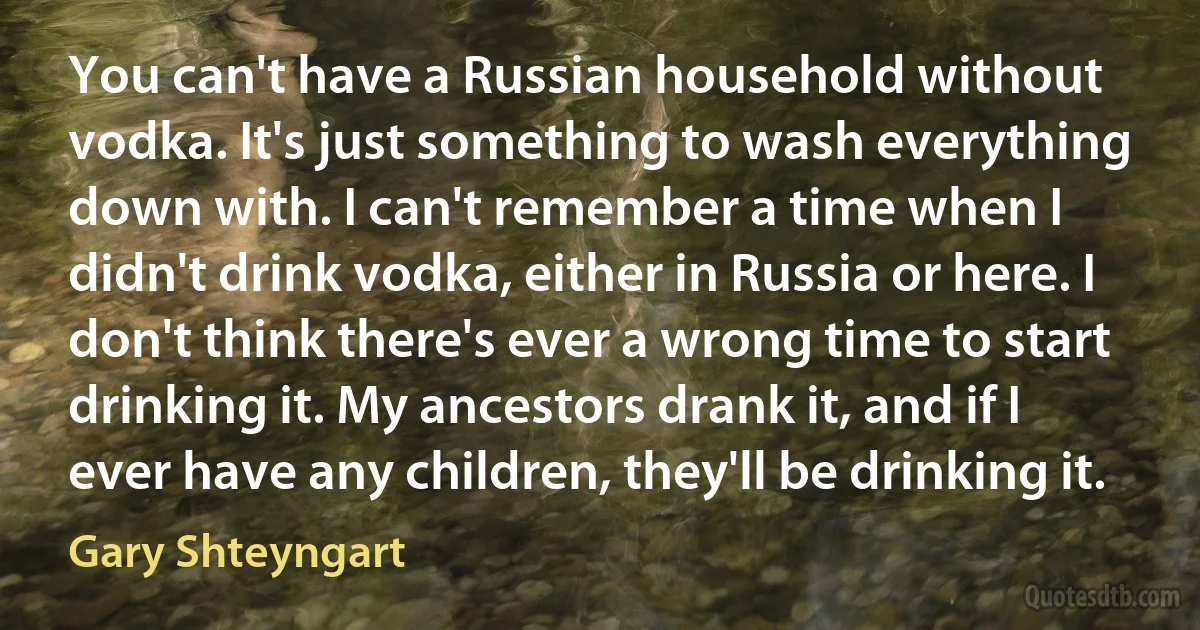 You can't have a Russian household without vodka. It's just something to wash everything down with. I can't remember a time when I didn't drink vodka, either in Russia or here. I don't think there's ever a wrong time to start drinking it. My ancestors drank it, and if I ever have any children, they'll be drinking it. (Gary Shteyngart)