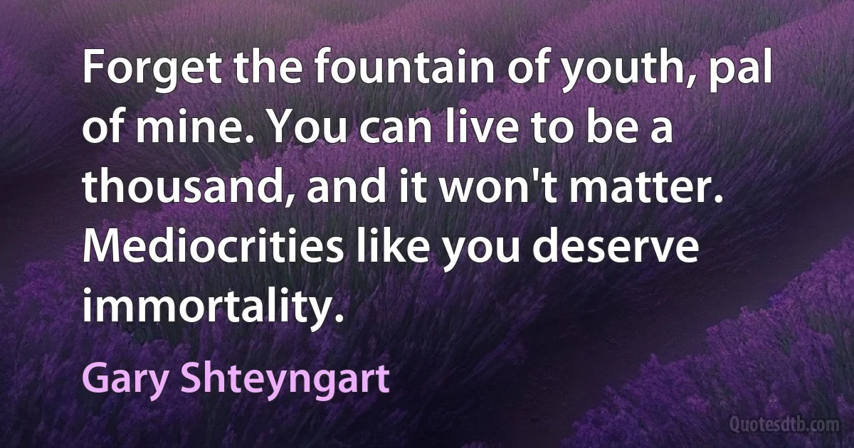 Forget the fountain of youth, pal of mine. You can live to be a thousand, and it won't matter. Mediocrities like you deserve immortality. (Gary Shteyngart)