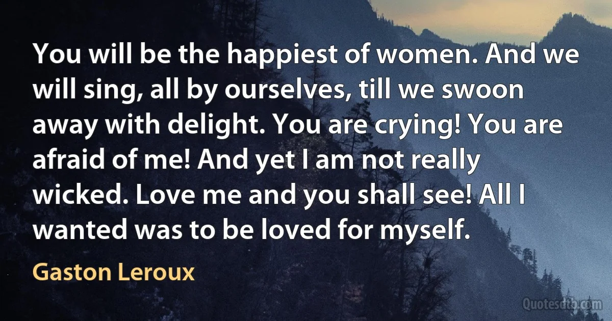 You will be the happiest of women. And we will sing, all by ourselves, till we swoon away with delight. You are crying! You are afraid of me! And yet I am not really wicked. Love me and you shall see! All I wanted was to be loved for myself. (Gaston Leroux)