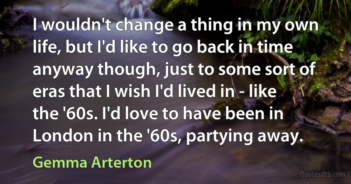 I wouldn't change a thing in my own life, but I'd like to go back in time anyway though, just to some sort of eras that I wish I'd lived in - like the '60s. I'd love to have been in London in the '60s, partying away. (Gemma Arterton)