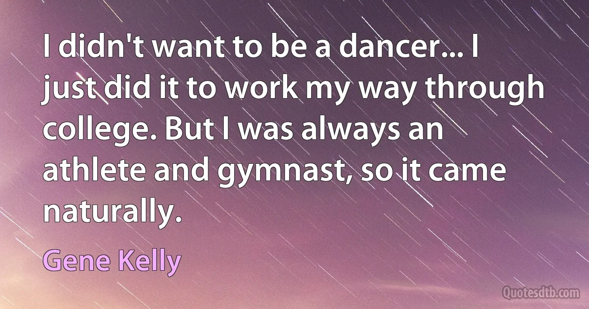 I didn't want to be a dancer... I just did it to work my way through college. But I was always an athlete and gymnast, so it came naturally. (Gene Kelly)