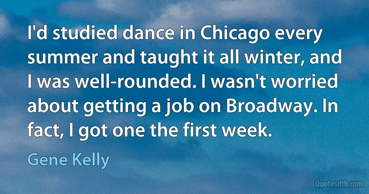 I'd studied dance in Chicago every summer and taught it all winter, and I was well-rounded. I wasn't worried about getting a job on Broadway. In fact, I got one the first week. (Gene Kelly)