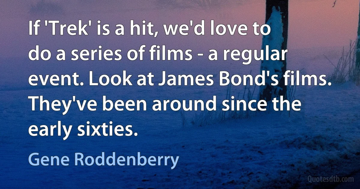 If 'Trek' is a hit, we'd love to do a series of films - a regular event. Look at James Bond's films. They've been around since the early sixties. (Gene Roddenberry)