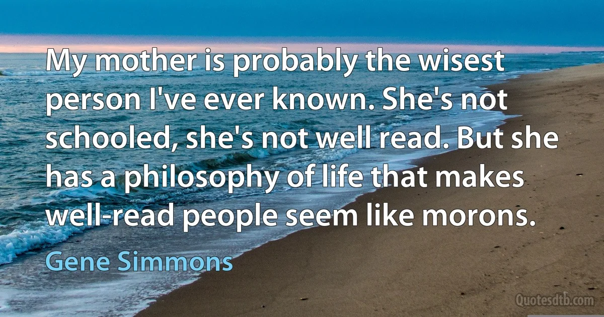 My mother is probably the wisest person I've ever known. She's not schooled, she's not well read. But she has a philosophy of life that makes well-read people seem like morons. (Gene Simmons)