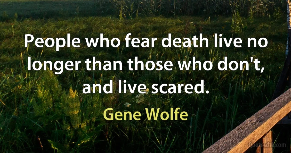 People who fear death live no longer than those who don't, and live scared. (Gene Wolfe)