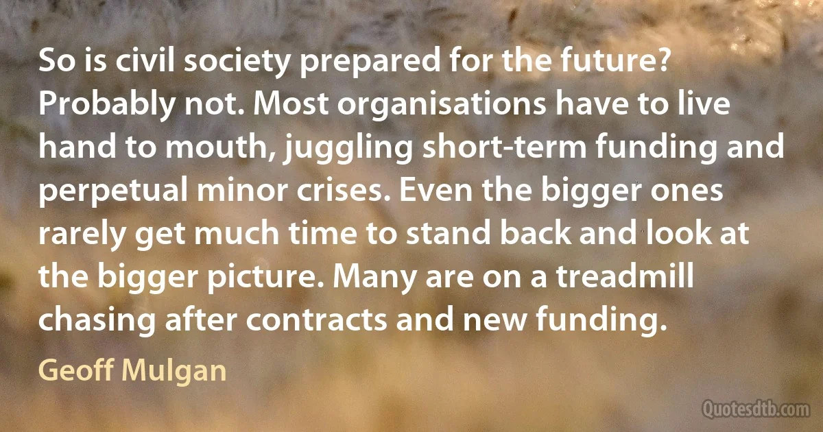 So is civil society prepared for the future? Probably not. Most organisations have to live hand to mouth, juggling short-term funding and perpetual minor crises. Even the bigger ones rarely get much time to stand back and look at the bigger picture. Many are on a treadmill chasing after contracts and new funding. (Geoff Mulgan)