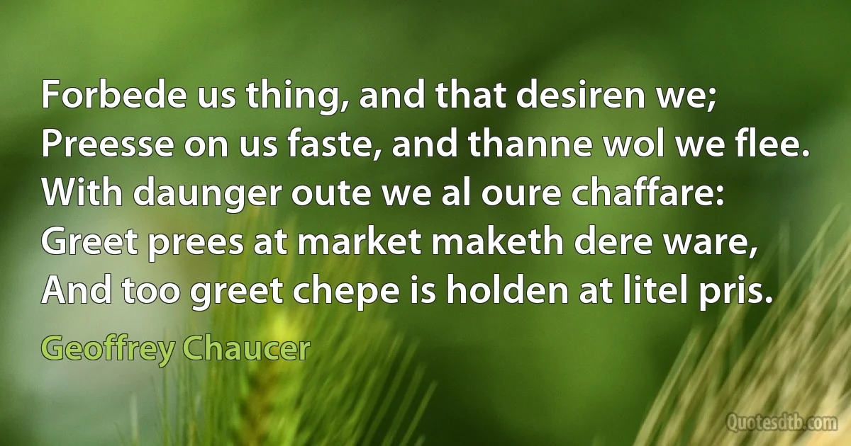 Forbede us thing, and that desiren we;
Preesse on us faste, and thanne wol we flee.
With daunger oute we al oure chaffare:
Greet prees at market maketh dere ware,
And too greet chepe is holden at litel pris. (Geoffrey Chaucer)