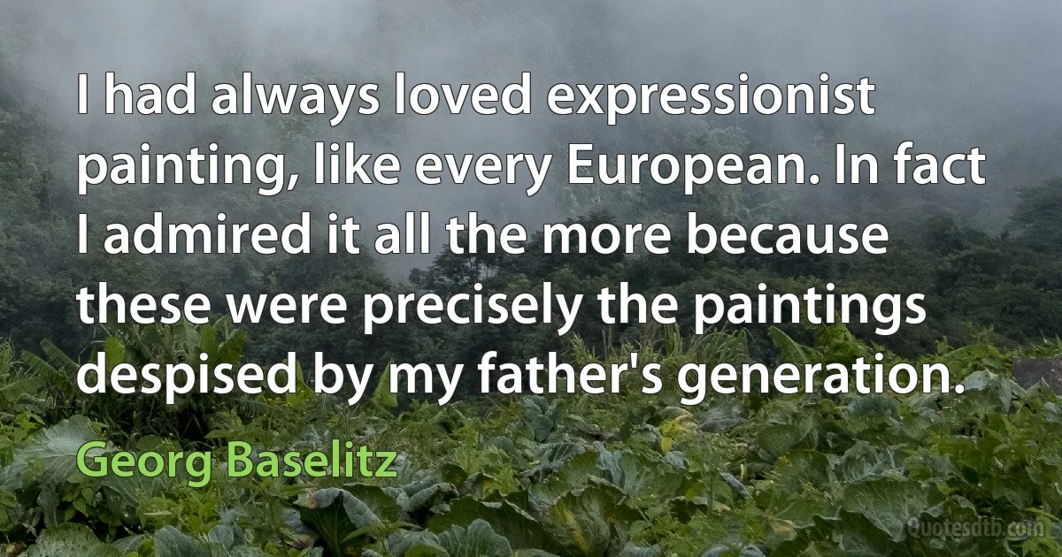 I had always loved expressionist painting, like every European. In fact I admired it all the more because these were precisely the paintings despised by my father's generation. (Georg Baselitz)