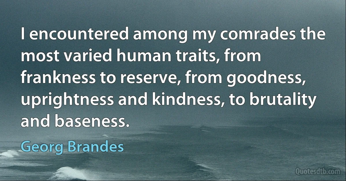 I encountered among my comrades the most varied human traits, from frankness to reserve, from goodness, uprightness and kindness, to brutality and baseness. (Georg Brandes)