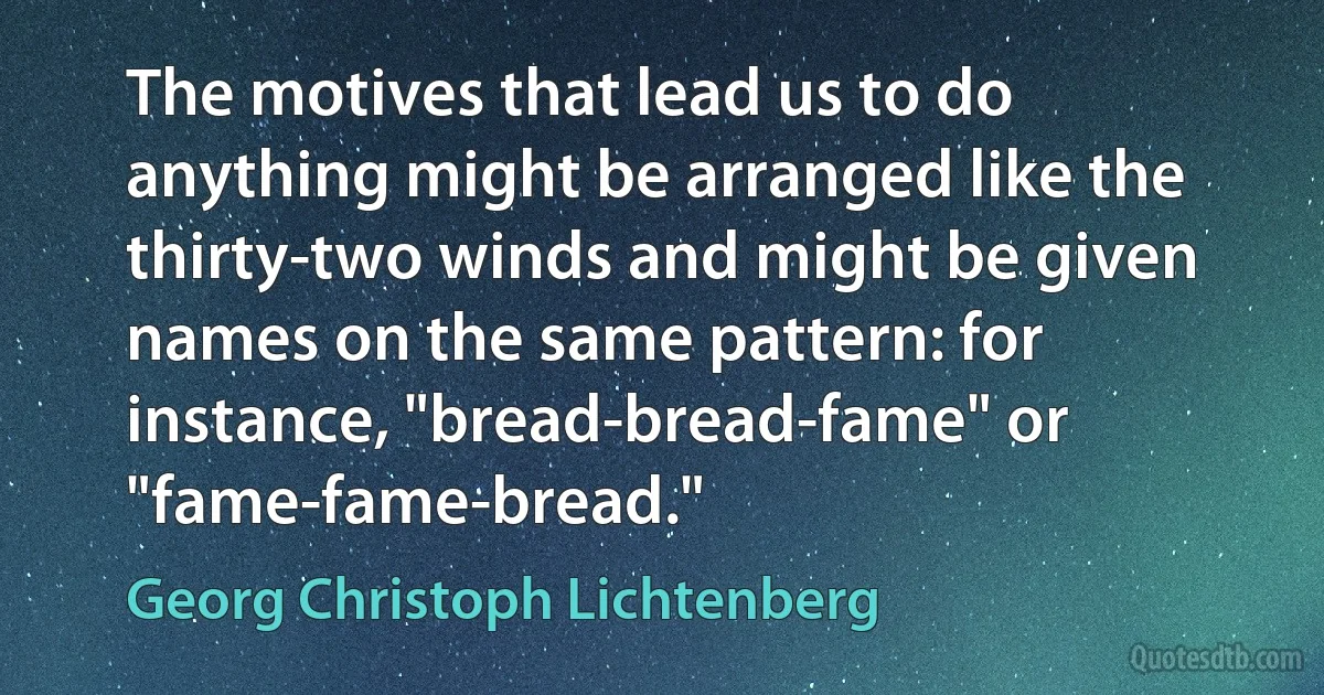 The motives that lead us to do anything might be arranged like the thirty-two winds and might be given names on the same pattern: for instance, "bread-bread-fame" or "fame-fame-bread." (Georg Christoph Lichtenberg)