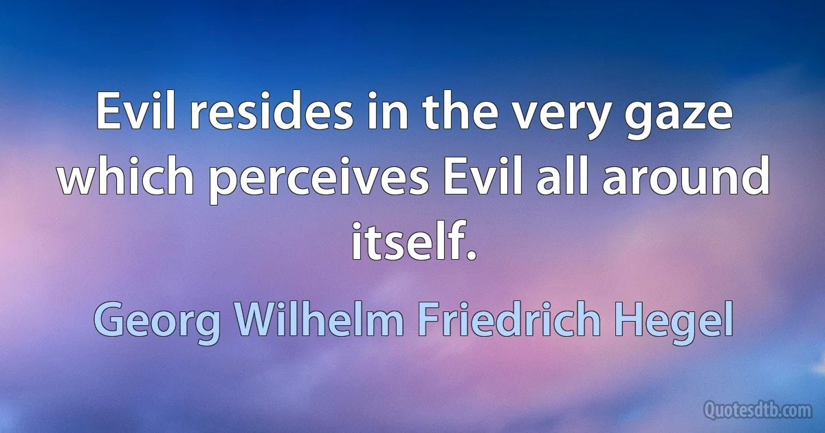 Evil resides in the very gaze which perceives Evil all around itself. (Georg Wilhelm Friedrich Hegel)