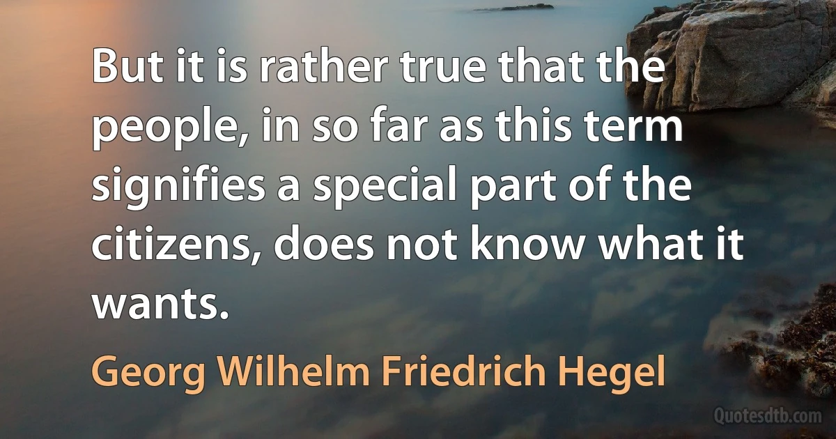 But it is rather true that the people, in so far as this term signifies a special part of the citizens, does not know what it wants. (Georg Wilhelm Friedrich Hegel)