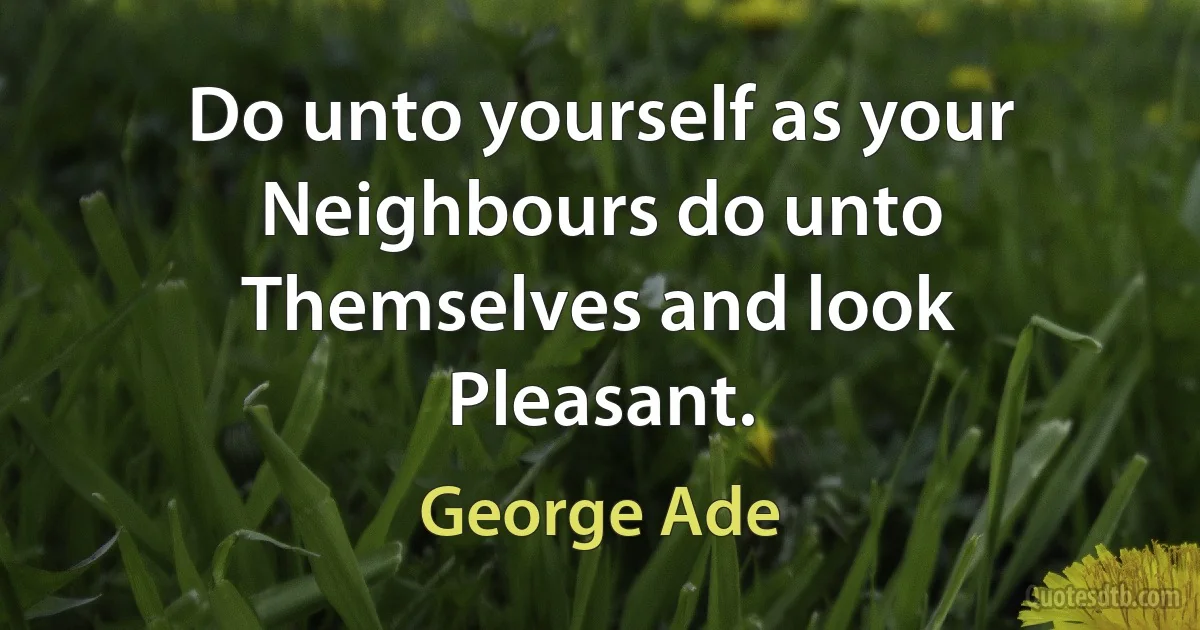 Do unto yourself as your Neighbours do unto Themselves and look Pleasant. (George Ade)