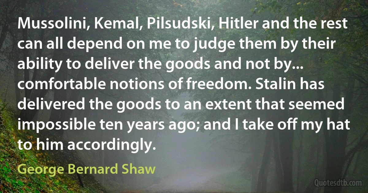 Mussolini, Kemal, Pilsudski, Hitler and the rest can all depend on me to judge them by their ability to deliver the goods and not by... comfortable notions of freedom. Stalin has delivered the goods to an extent that seemed impossible ten years ago; and I take off my hat to him accordingly. (George Bernard Shaw)