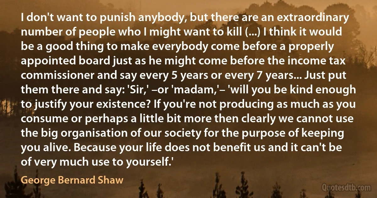 I don't want to punish anybody, but there are an extraordinary number of people who I might want to kill (...) I think it would be a good thing to make everybody come before a properly appointed board just as he might come before the income tax commissioner and say every 5 years or every 7 years... Just put them there and say: 'Sir,' –or 'madam,'– 'will you be kind enough to justify your existence? If you're not producing as much as you consume or perhaps a little bit more then clearly we cannot use the big organisation of our society for the purpose of keeping you alive. Because your life does not benefit us and it can't be of very much use to yourself.' (George Bernard Shaw)