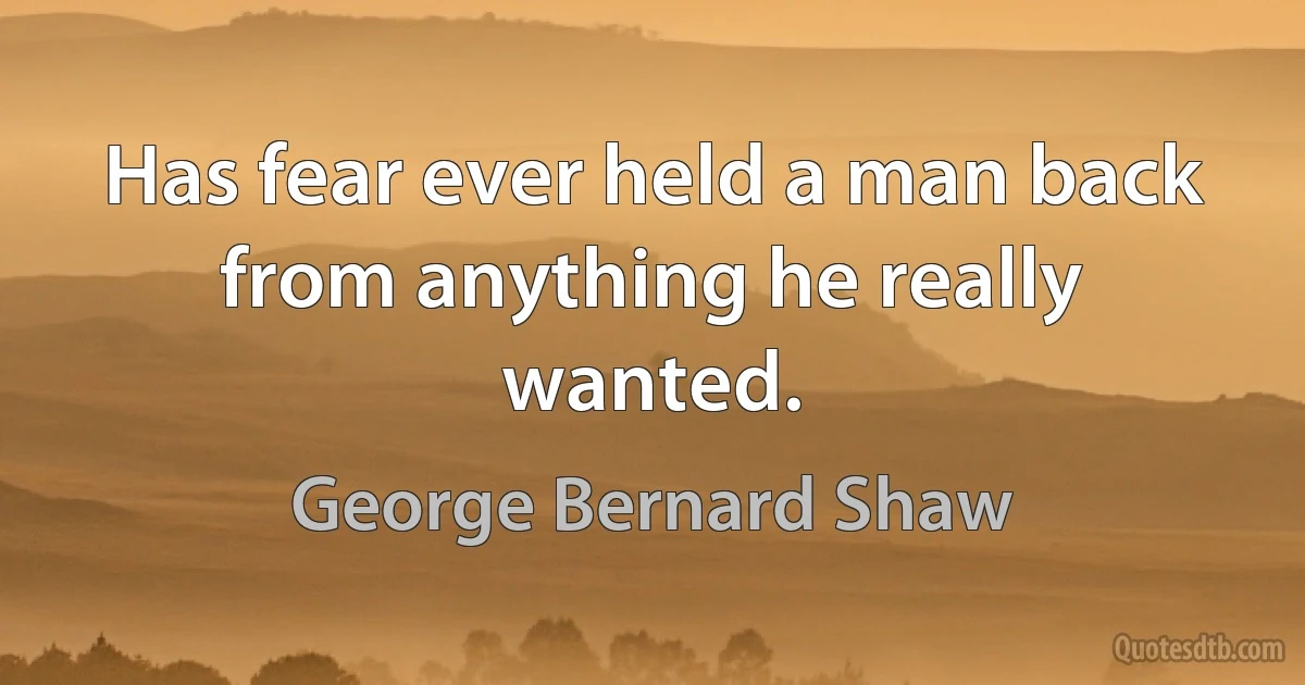 Has fear ever held a man back from anything he really wanted. (George Bernard Shaw)