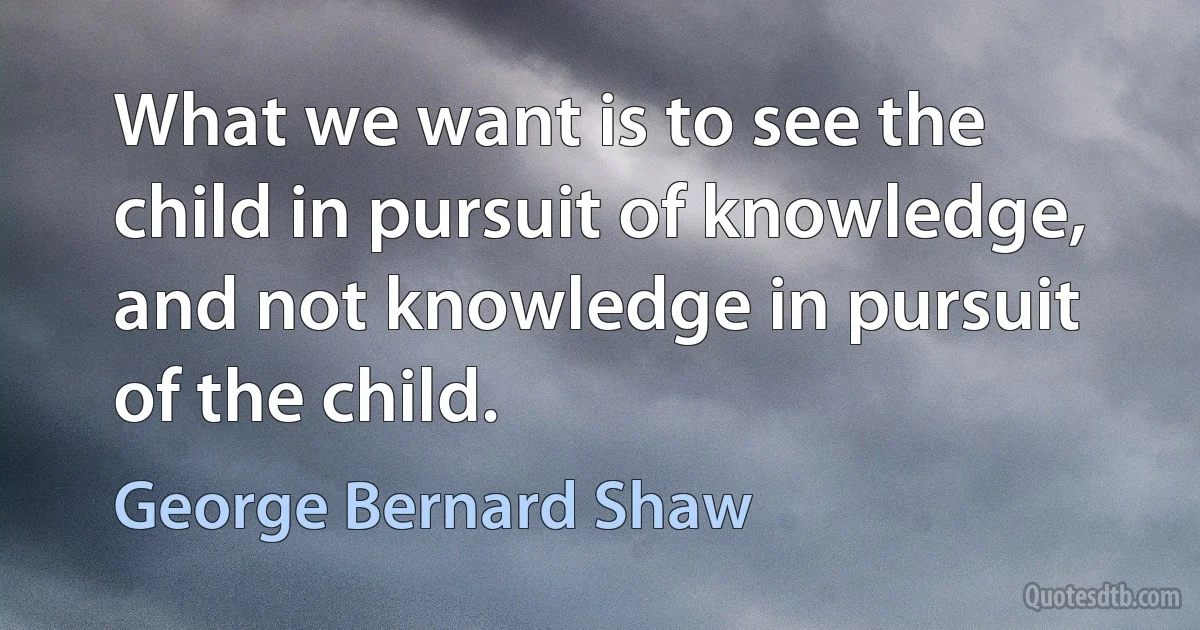 What we want is to see the child in pursuit of knowledge, and not knowledge in pursuit of the child. (George Bernard Shaw)