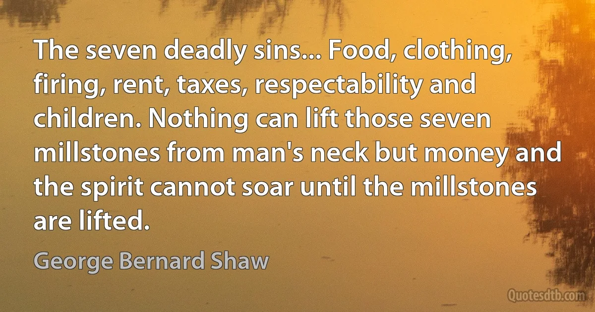 The seven deadly sins... Food, clothing, firing, rent, taxes, respectability and children. Nothing can lift those seven millstones from man's neck but money and the spirit cannot soar until the millstones are lifted. (George Bernard Shaw)