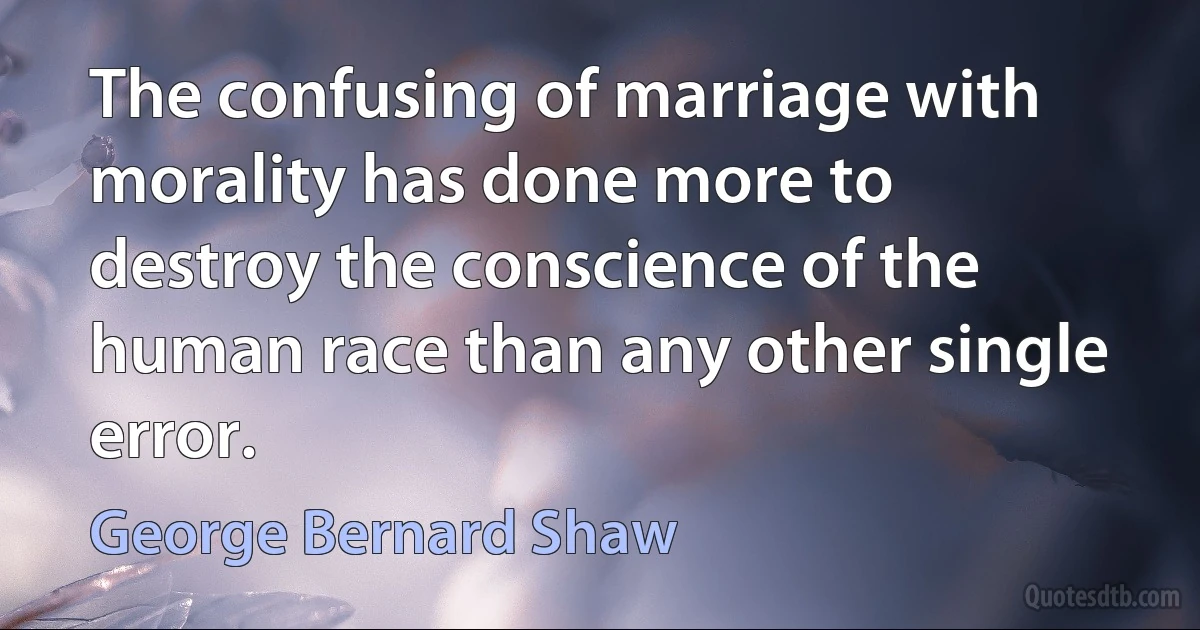 The confusing of marriage with morality has done more to destroy the conscience of the human race than any other single error. (George Bernard Shaw)