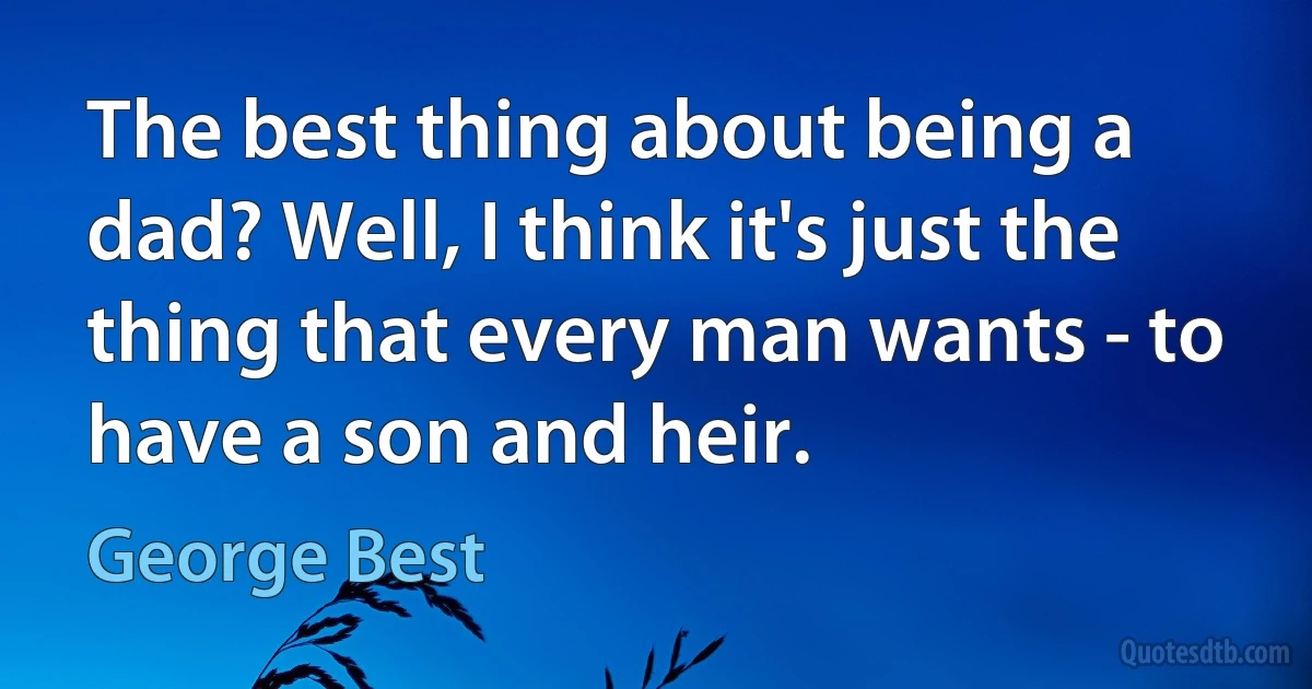 The best thing about being a dad? Well, I think it's just the thing that every man wants - to have a son and heir. (George Best)