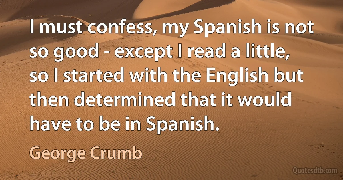 I must confess, my Spanish is not so good - except I read a little, so I started with the English but then determined that it would have to be in Spanish. (George Crumb)