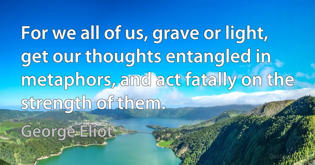 For we all of us, grave or light, get our thoughts entangled in metaphors, and act fatally on the strength of them. (George Eliot)