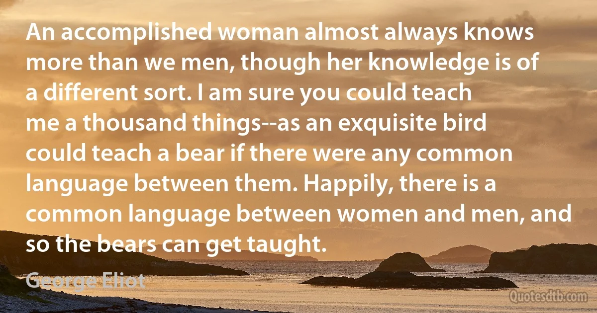 An accomplished woman almost always knows more than we men, though her knowledge is of a different sort. I am sure you could teach me a thousand things--as an exquisite bird could teach a bear if there were any common language between them. Happily, there is a common language between women and men, and so the bears can get taught. (George Eliot)