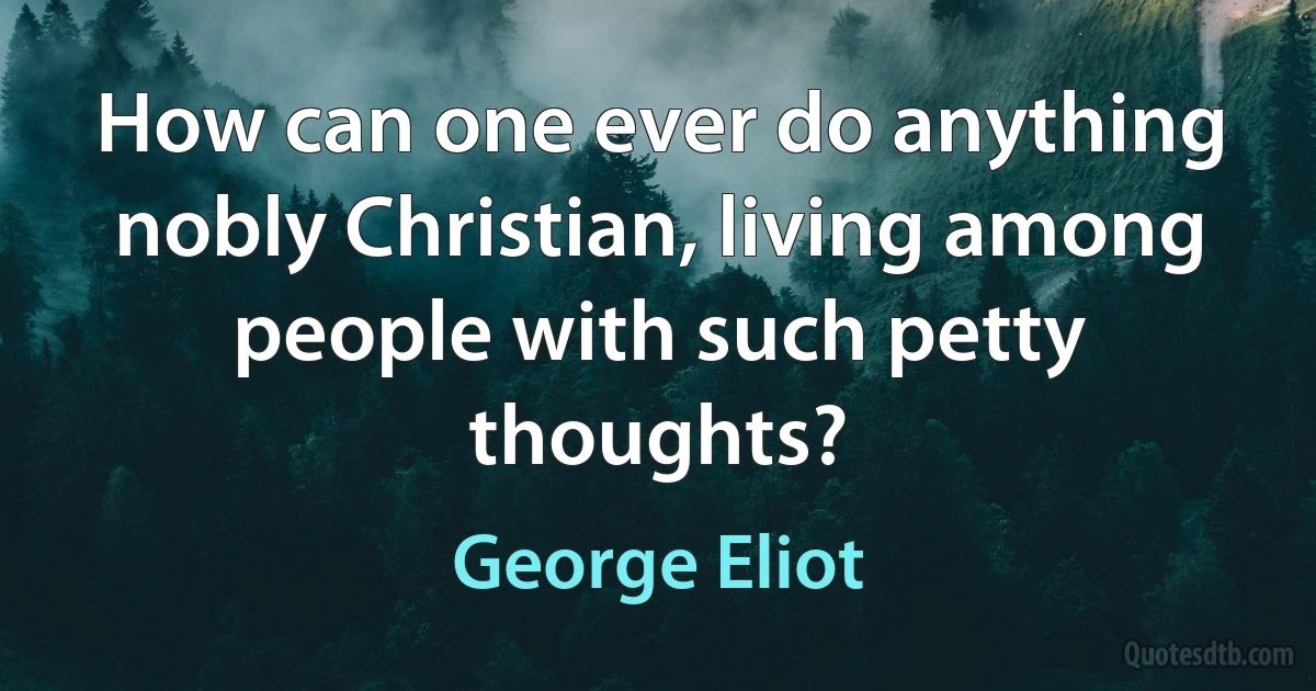 How can one ever do anything nobly Christian, living among people with such petty thoughts? (George Eliot)