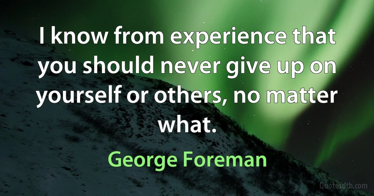 I know from experience that you should never give up on yourself or others, no matter what. (George Foreman)