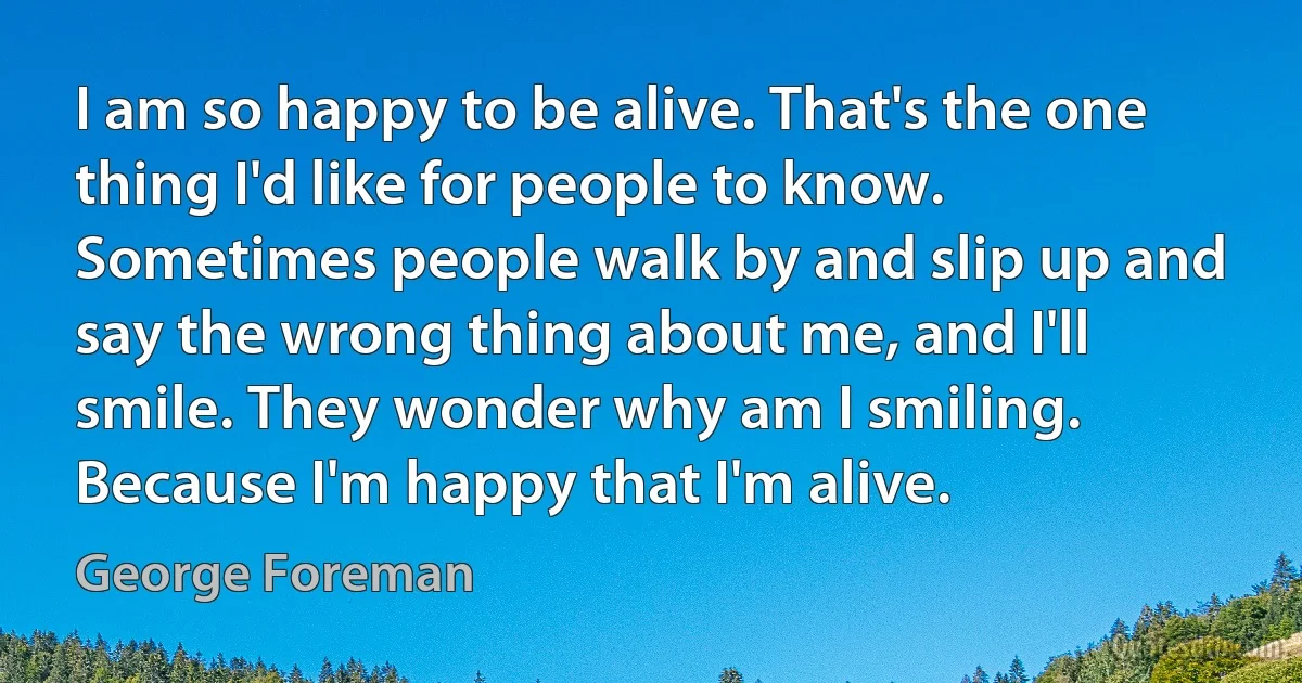 I am so happy to be alive. That's the one thing I'd like for people to know. Sometimes people walk by and slip up and say the wrong thing about me, and I'll smile. They wonder why am I smiling. Because I'm happy that I'm alive. (George Foreman)