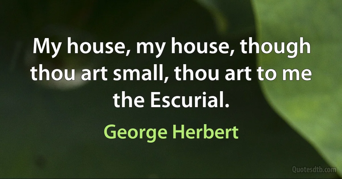 My house, my house, though thou art small, thou art to me the Escurial. (George Herbert)