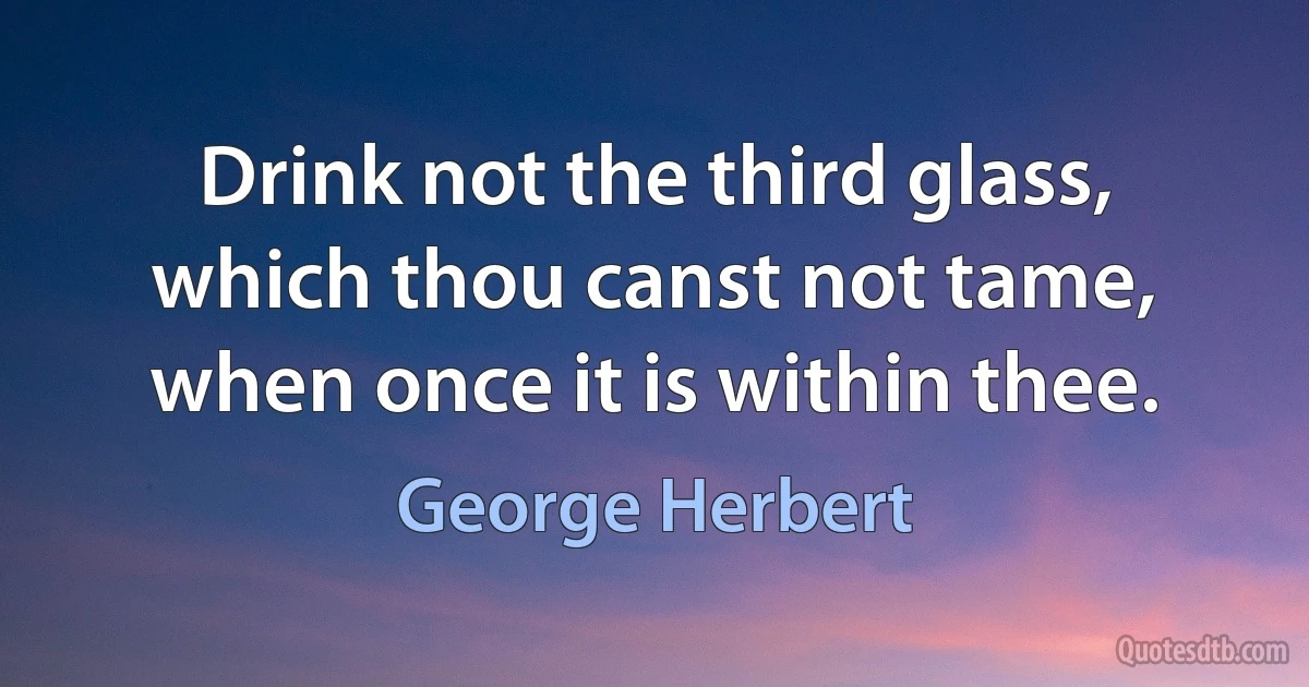 Drink not the third glass, which thou canst not tame, when once it is within thee. (George Herbert)