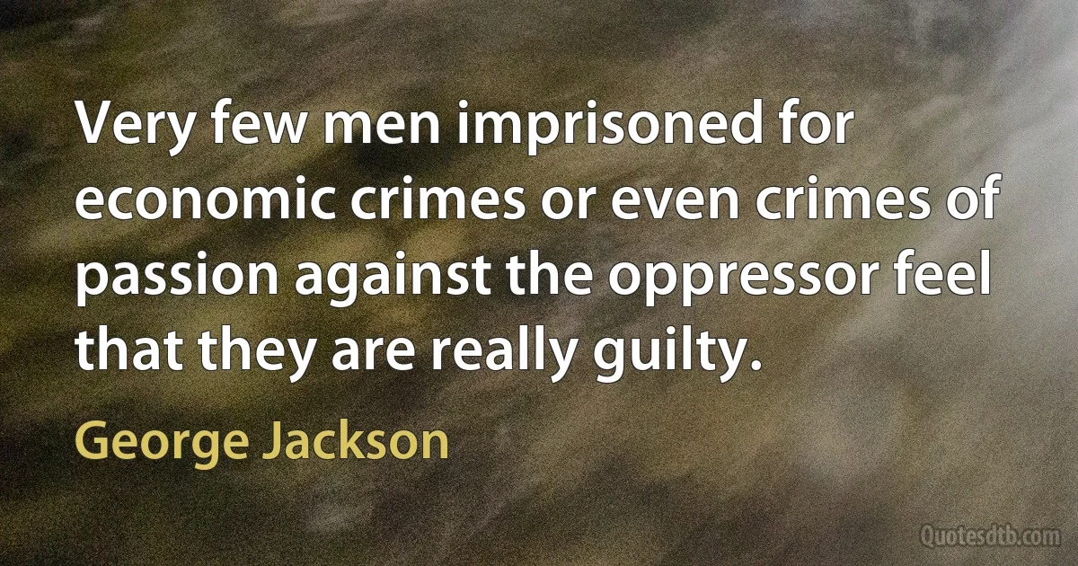 Very few men imprisoned for economic crimes or even crimes of passion against the oppressor feel that they are really guilty. (George Jackson)