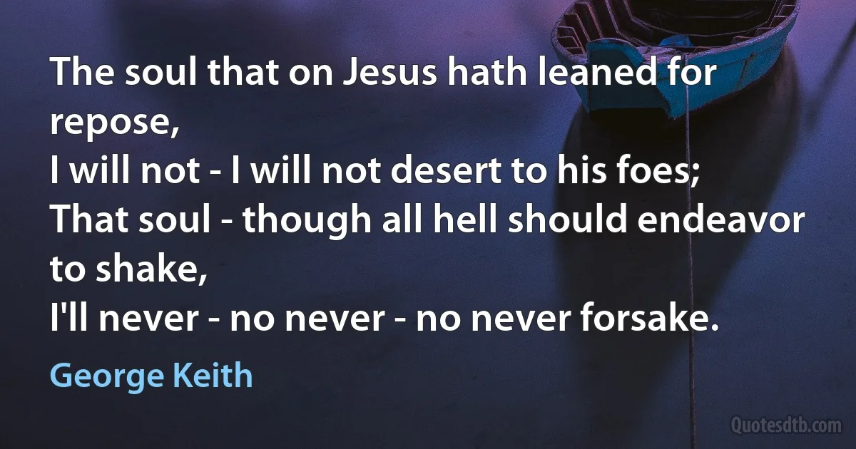 The soul that on Jesus hath leaned for repose,
I will not - I will not desert to his foes;
That soul - though all hell should endeavor to shake,
I'll never - no never - no never forsake. (George Keith)