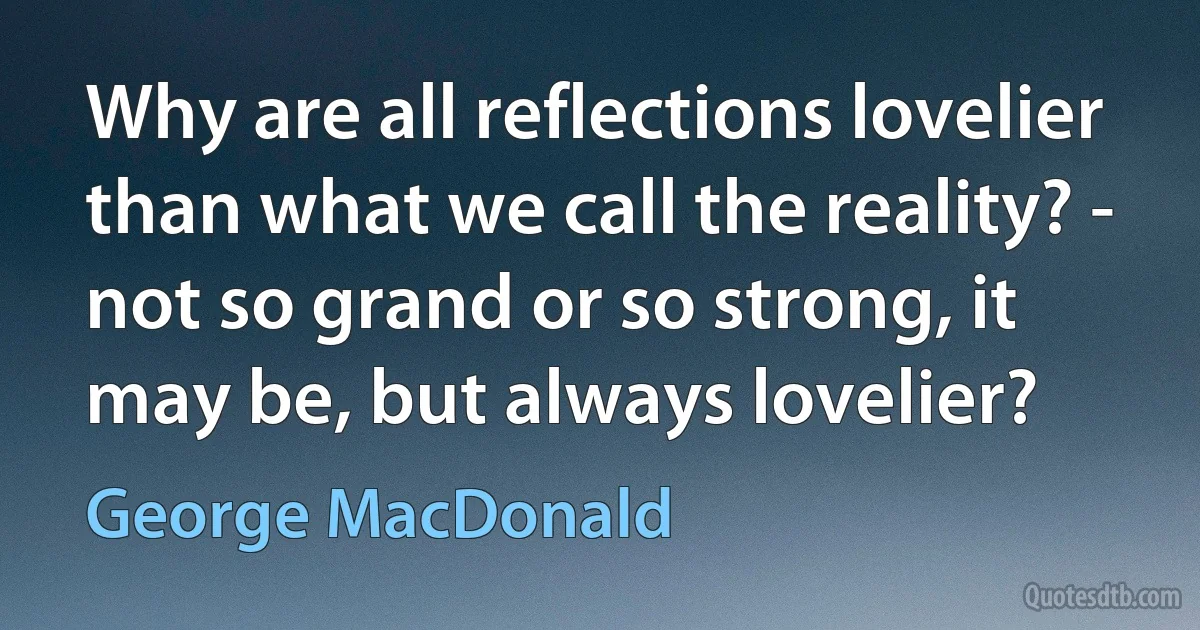 Why are all reflections lovelier than what we call the reality? - not so grand or so strong, it may be, but always lovelier? (George MacDonald)