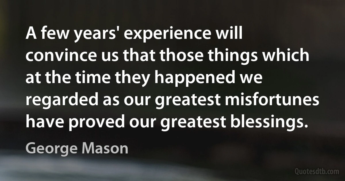 A few years' experience will convince us that those things which at the time they happened we regarded as our greatest misfortunes have proved our greatest blessings. (George Mason)