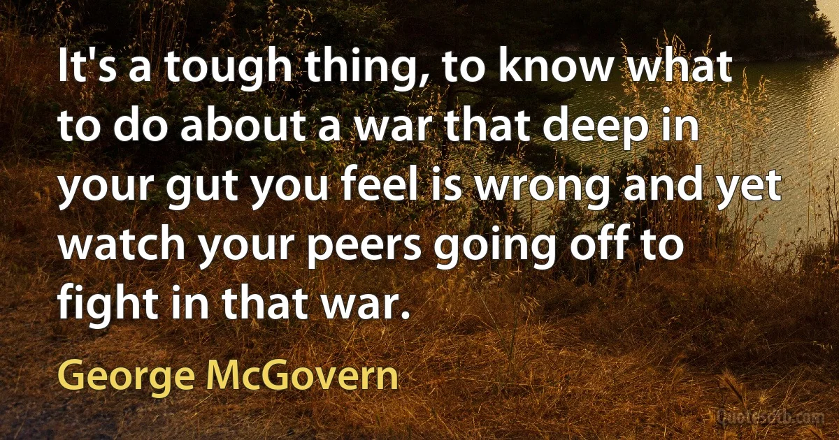 It's a tough thing, to know what to do about a war that deep in your gut you feel is wrong and yet watch your peers going off to fight in that war. (George McGovern)