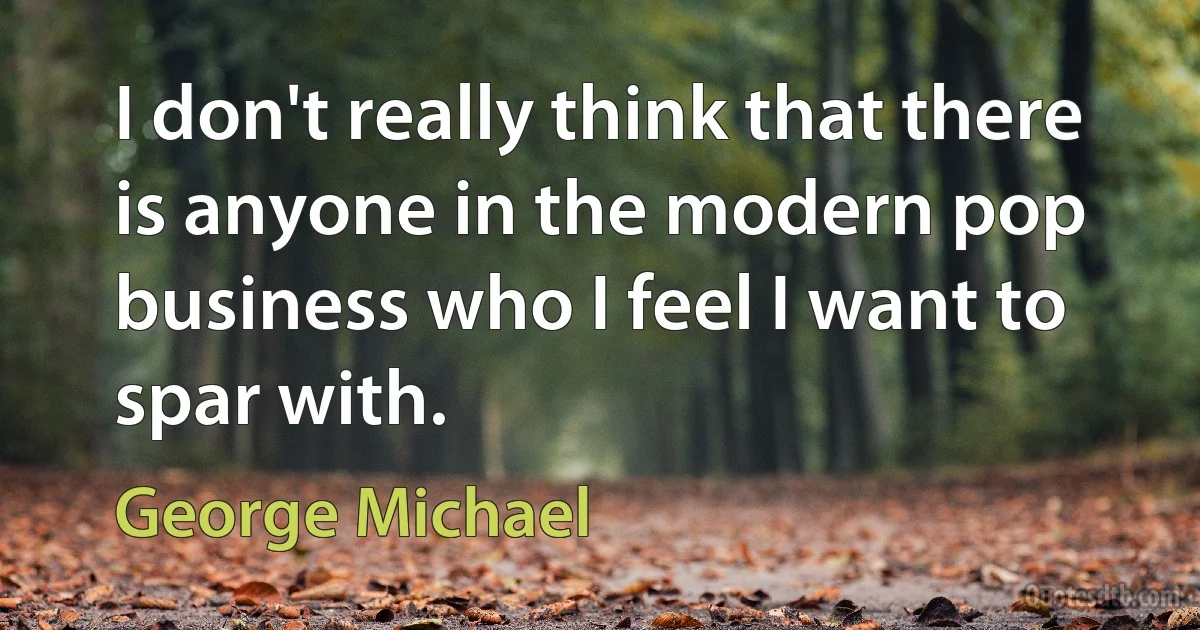 I don't really think that there is anyone in the modern pop business who I feel I want to spar with. (George Michael)