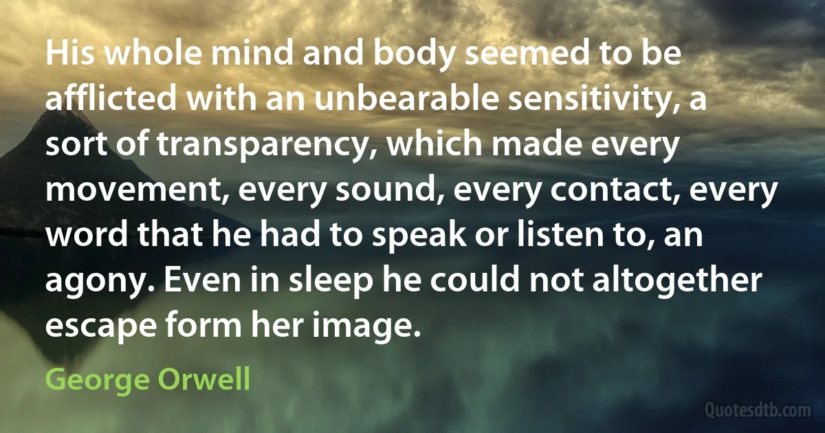 His whole mind and body seemed to be afflicted with an unbearable sensitivity, a sort of transparency, which made every movement, every sound, every contact, every word that he had to speak or listen to, an agony. Even in sleep he could not altogether escape form her image. (George Orwell)