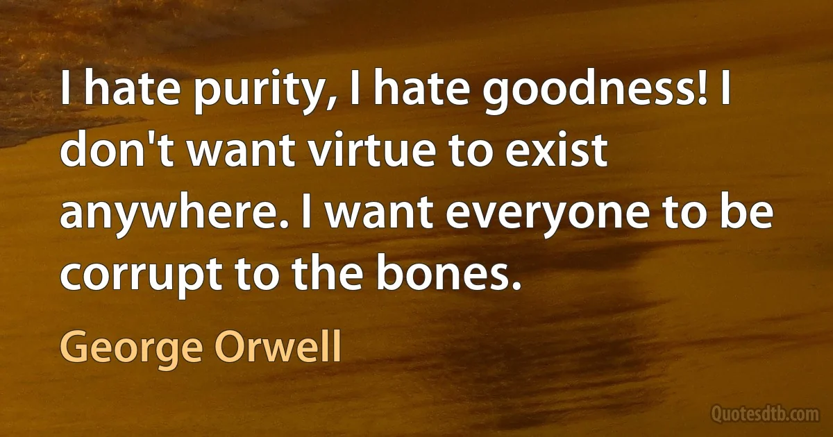 I hate purity, I hate goodness! I don't want virtue to exist anywhere. I want everyone to be corrupt to the bones. (George Orwell)