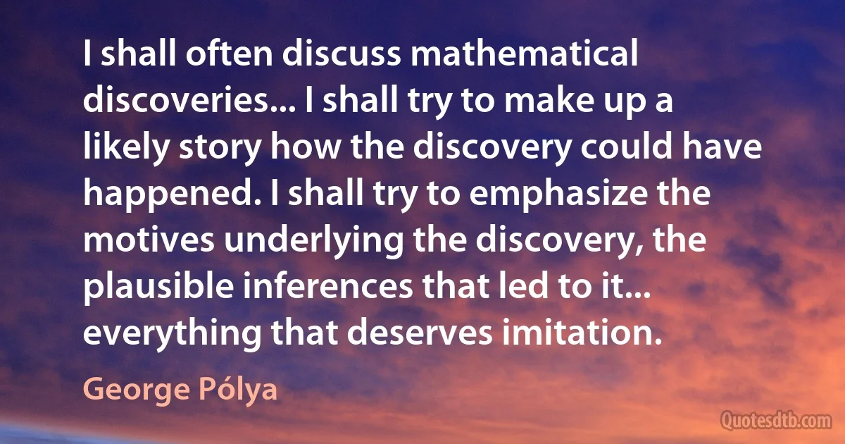 I shall often discuss mathematical discoveries... I shall try to make up a likely story how the discovery could have happened. I shall try to emphasize the motives underlying the discovery, the plausible inferences that led to it... everything that deserves imitation. (George Pólya)