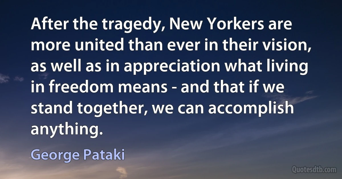 After the tragedy, New Yorkers are more united than ever in their vision, as well as in appreciation what living in freedom means - and that if we stand together, we can accomplish anything. (George Pataki)