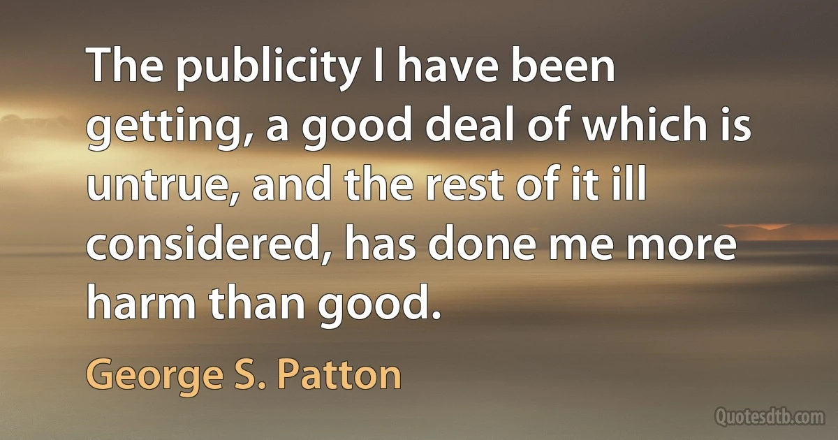 The publicity I have been getting, a good deal of which is untrue, and the rest of it ill considered, has done me more harm than good. (George S. Patton)